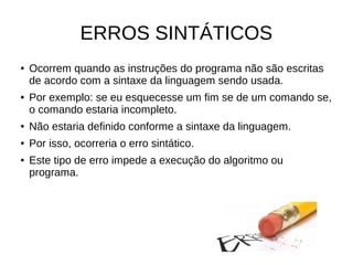 ERROS SINTÁTICOS
● Ocorrem quando as instruções do programa não são escritas
de acordo com a sintaxe da linguagem sendo usada.
● Por exemplo: se eu esquecesse um fim se de um comando se,
o comando estaria incompleto.
● Não estaria definido conforme a sintaxe da linguagem.
● Por isso, ocorreria o erro sintático.
● Este tipo de erro impede a execução do algoritmo ou
programa.
 