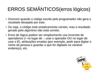 ERROS SEMÂNTICOS(erros lógicos)
● Ocorrem quando o código escrito pelo programador não gera o
resultado desejado por este.
● Ou seja, o código está sintaticamente correto, mas o resultado
gerado pelo algoritmo não está correto.
● Erros de lógica podem ser simplesmente uso incorreto de
operadores (+ no lugar de -, usar o operador OU no lugar de
usar o E), atribuições erradas (por exemplo, pedir para digitar o
nome da pessoa e guardar o que for digitado na variável
endereço), etc.
 