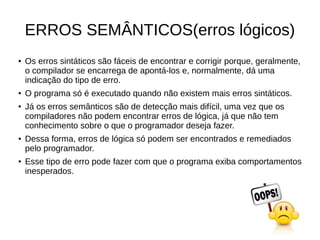 ERROS SEMÂNTICOS(erros lógicos)
● Os erros sintáticos são fáceis de encontrar e corrigir porque, geralmente,
o compilador se encarrega de apontá-los e, normalmente, dá uma
indicação do tipo de erro.
● O programa só é executado quando não existem mais erros sintáticos.
● Já os erros semânticos são de detecção mais difícil, uma vez que os
compiladores não podem encontrar erros de lógica, já que não tem
conhecimento sobre o que o programador deseja fazer.
● Dessa forma, erros de lógica só podem ser encontrados e remediados
pelo programador.
● Esse tipo de erro pode fazer com que o programa exiba comportamentos
inesperados.
 