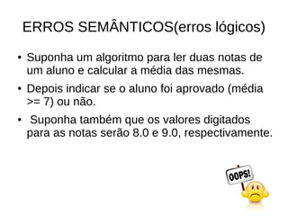 ERROS SEMÂNTICOS(erros lógicos)
● Suponha um algoritmo para ler duas notas de
um aluno e calcular a média das mesmas.
● Depois indicar se o aluno foi aprovado (média
>= 7) ou não.
● Suponha também que os valores digitados
para as notas serão 8.0 e 9.0, respectivamente.
 