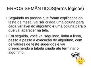 ERROS SEMÂNTICOS(erros lógicos)
● Seguindo os passos que foram explicados do
teste de mesa, vai ser criada uma coluna para
cada variável do algoritmo e uma coluna para o
que vai aparecer na tela.
● Em seguida, você vai seguindo, linha a linha,
passo a passo a execução do algoritmo, com
os valores de teste sugeridos e vai
preenchendo a tabela criada até terminar o
algoritmo.
 