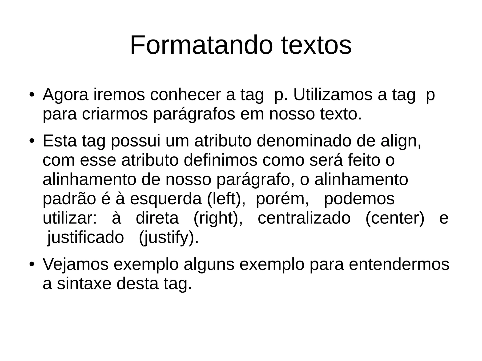 Formatando textos
● Agora iremos conhecer a tag p. Utilizamos a tag p
para criarmos parágrafos em nosso texto.
● Esta tag possui um atributo denominado de align,
com esse atributo definimos como será feito o
alinhamento de nosso parágrafo, o alinhamento
padrão é à esquerda (left), porém, podemos
utilizar: à direta (right), centralizado (center) e
justificado (justify).
● Vejamos exemplo alguns exemplo para entendermos
a sintaxe desta tag.
 