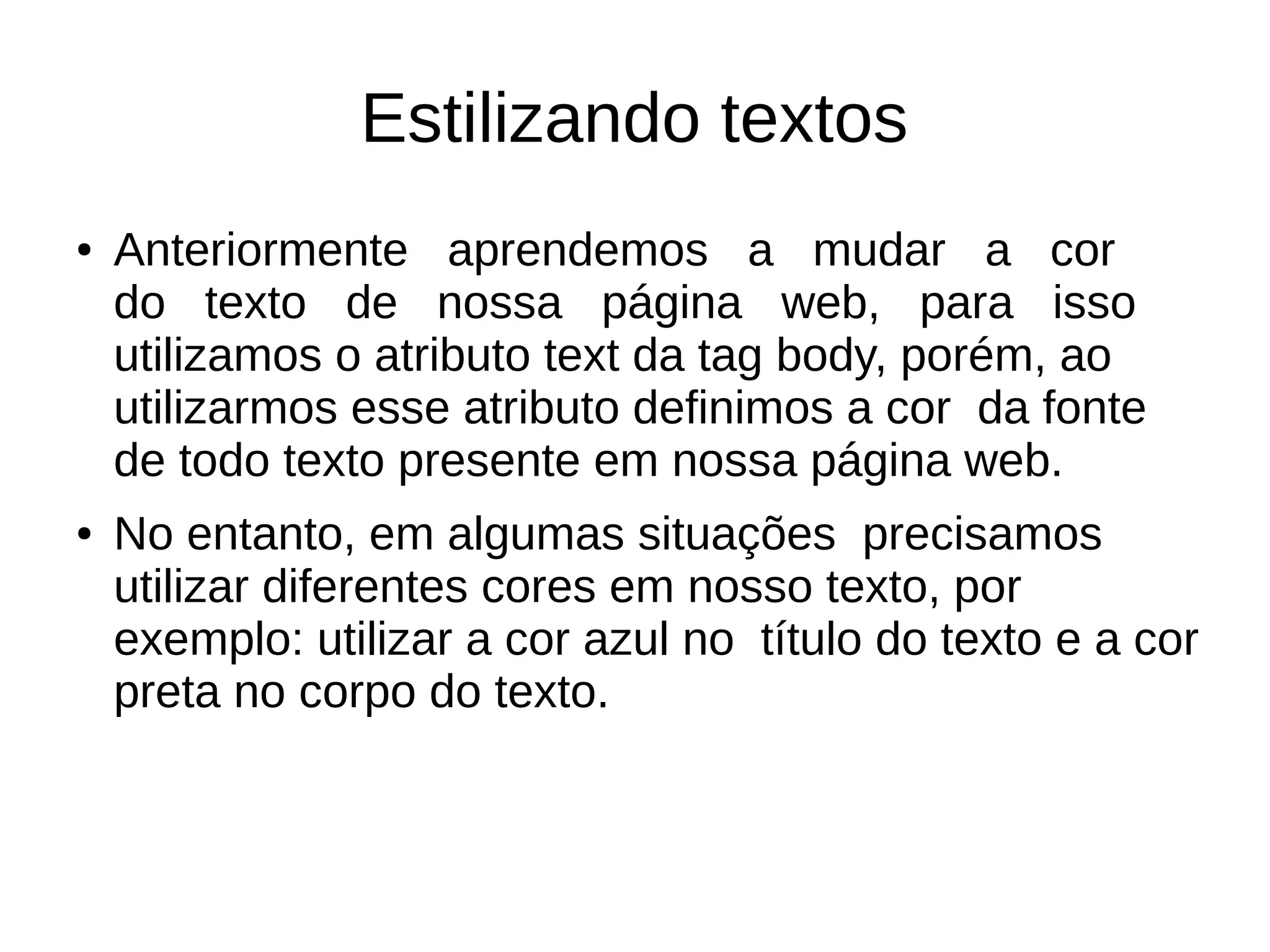 Estilizando textos
● Anteriormente aprendemos a mudar a cor
do texto de nossa página web, para isso
utilizamos o atributo text da tag body, porém, ao
utilizarmos esse atributo definimos a cor da fonte
de todo texto presente em nossa página web.
● No entanto, em algumas situações precisamos
utilizar diferentes cores em nosso texto, por
exemplo: utilizar a cor azul no título do texto e a cor
preta no corpo do texto.
 