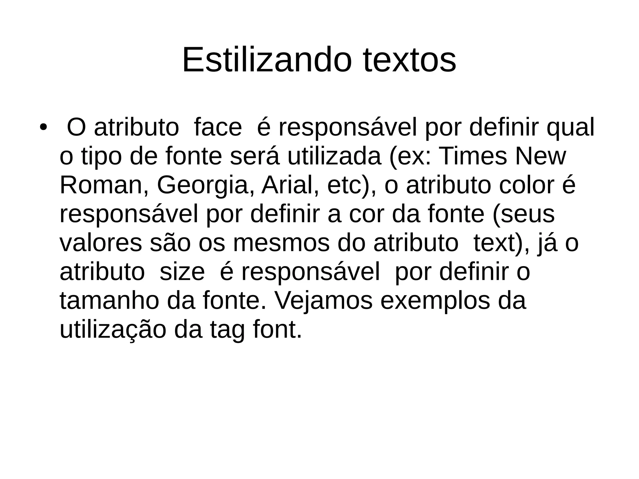 Estilizando textos
● O atributo face é responsável por definir qual
o tipo de fonte será utilizada (ex: Times New
Roman, Georgia, Arial, etc), o atributo color é
responsável por definir a cor da fonte (seus
valores são os mesmos do atributo text), já o
atributo size é responsável por definir o
tamanho da fonte. Vejamos exemplos da
utilização da tag font.
 