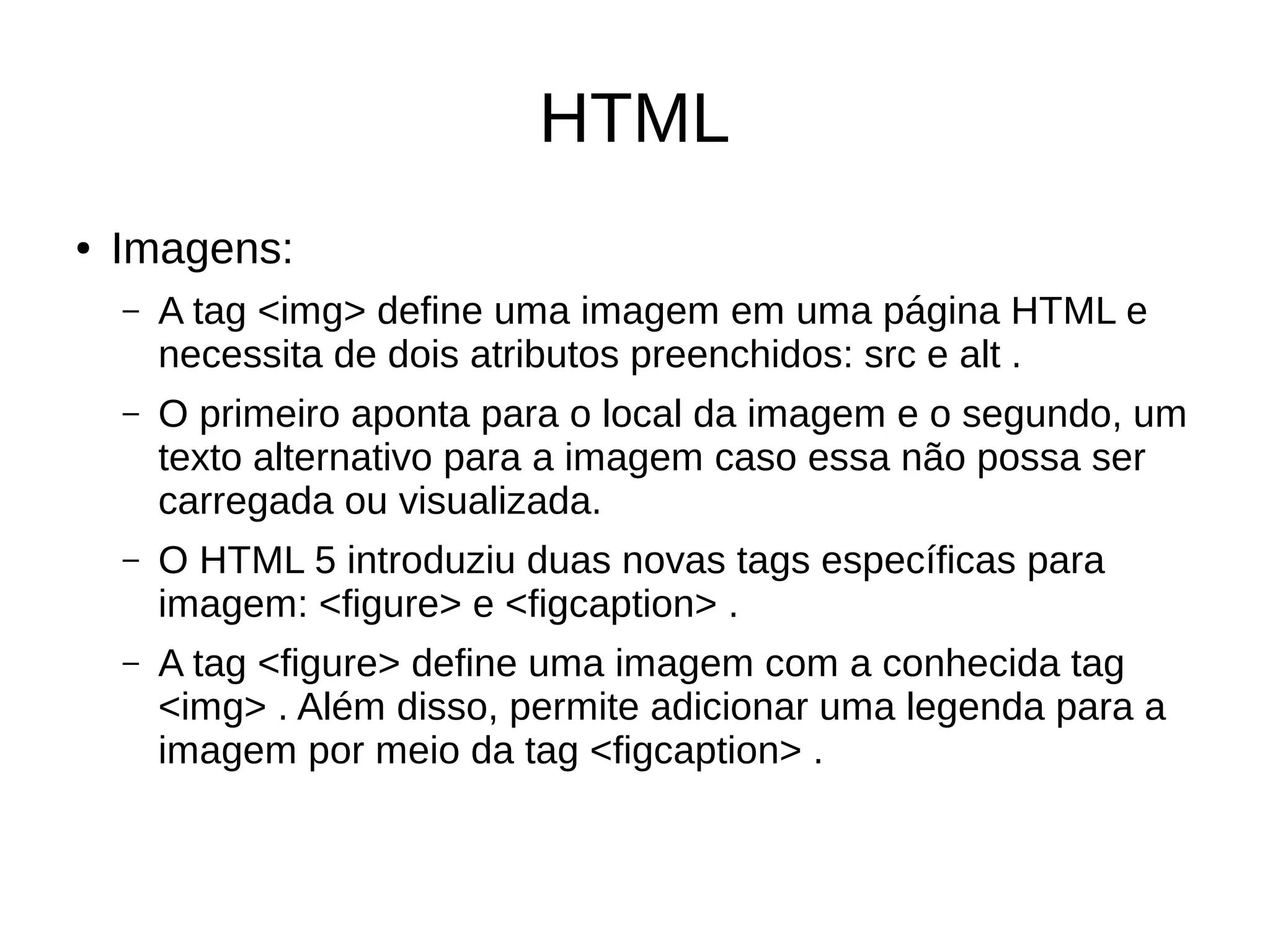 HTML
● Imagens:
– A tag <img> define uma imagem em uma página HTML e
necessita de dois atributos preenchidos: src e alt .
– O primeiro aponta para o local da imagem e o segundo, um
texto alternativo para a imagem caso essa não possa ser
carregada ou visualizada.
– O HTML 5 introduziu duas novas tags específicas para
imagem: <figure> e <figcaption> .
– A tag <figure> define uma imagem com a conhecida tag
<img> . Além disso, permite adicionar uma legenda para a
imagem por meio da tag <figcaption> .
 