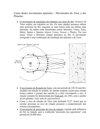 Causa destes movimentos aparentes - Movimentos da Terra e dos
Planetas:
• O movimento de translação dos planetas em torno do Sol, inclusive da
Terra explica sua trajetória no céu. Os mais rápidos possuem órbitas
mais próximas do Sol, enquanto os mais lentos estão em órbitas mais
afastadas. Na ordem estão distribuídos assim: Mercúrio, Vênus, Terra,
Marte, Júpiter e Saturno (depois Urano, Netuno e Plutão). Por isso
temos Vênus e Mercúrio sempre próximos ao Sol. O movimento
retrógrado é uma combinação da translação dos planetas e da Terra:
• O movimento de Rotação da Terra, com um período de 23h 56 min 04 s
medidos em relação às estrelas, no sentido ocidente (oeste) para oriente
(leste) explica o porquê das estrelas (e o Sol) circundarem o céu. A
rotação somente foi demonstrada por Foulcault, em 1852, com o auxílio
de um pêndulo. (vide aula de experimentos)
• Como o eixo de rotação da Terra está inclinado 23,5o
, temos que as
estrelas próximas ao eixo de rotação possuem o comportamento das
estrelas circumpolares.
• O movimento de precessão do eixo de rotação, causado pela influência
do Sol na rotação, gera a conhecida “precessão dos equinócios” com
período de 26.000 anos.
 