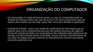 ORGANIZAÇÃO DO COMPUTADOR
• Um computador é a união de diversas partes, ou seja, um computador pode ser
dividido em diversas partes, para que ele se torne um único componente capaz de
realizar várias tarefas, por isso hoje, vamos falar como ele é dividido e organizado.
• Unidade de entrada – essa é uma sessão de recebimento de informações que vai
repassar para outros componentes para que eles possam processar ela, algumas
formas de inserção de dados nos computadores são realizados pelos dispositivos de
entrada, um bom exemplo seriam os teclados, mouse, scanners, reconhecimento de
voz, leitor de código de barras, internet, ou dispositivos de memoria secundarias
como hds, pendrives e etc.
 