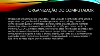 ORGANIZAÇÃO DO COMPUTADOR
• Unidade de armazenamento secundária – essa unidade é conhecida como sendo a
responsável por guardar as informações por mais tempo, a longo prazo, são
conhecidos por guardar informações por dias, horas, ou anos, alguns exemplos
desses dispositivos de memória secundária, são os HDs, pen drives, cartão de
memoria, CD, DVD, unidades Flashs, entre outros, essas informações guardadas são
conhecidas como informações persistentes, que persistem mesmo quando o
computador é desligado e acaba a energia elétrica, por conta disso as informações
guardadas nesses dispositivos são muito menos rápidas de serem recuperadas, o
que torna as vezes alguns processamentos mais lentos.
 