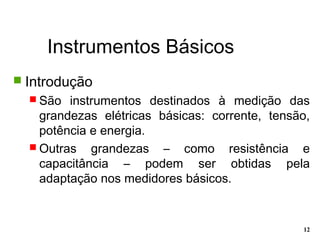 Instrumentos Básicos
12
 Introdução
 São instrumentos destinados à medição das
grandezas elétricas básicas: corrente, tensão,
potência e energia.
 Outras grandezas – como resistência e
capacitância – podem ser obtidas pela
adaptação nos medidores básicos.
 