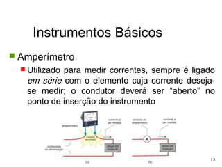 Instrumentos Básicos
13
 Amperímetro
 Utilizado para medir correntes, sempre é ligado
em série com o elemento cuja corrente deseja-
se medir; o condutor deverá ser “aberto” no
ponto de inserção do instrumento
 