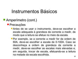 Instrumentos Básicos
15
 Amperímetro (cont.)
 Precauções
 Antes de se usar o instrumento, deve-se escolher a
escala adequada à grandeza da corrente a medir, de
modo que a leitura se efetue no meio da escala.
 Por exemplo, se a corrente a medir for da ordem de
60A, deve-se escolher a escala de 0-100A. Caso se
desconheça a ordem de grandeza da corrente a
medir, deve-se escolher as escalas mais elevadas e,
em seguida, trocar de escala, efetuando-se a leitura
na metade da escala escolhida.
 
