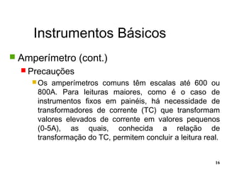 Instrumentos Básicos
16
 Amperímetro (cont.)
 Precauções
 Os amperímetros comuns têm escalas até 600 ou
800A. Para leituras maiores, como é o caso de
instrumentos fixos em painéis, há necessidade de
transformadores de corrente (TC) que transformam
valores elevados de corrente em valores pequenos
(0-5A), as quais, conhecida a relação de
transformação do TC, permitem concluir a leitura real.
 