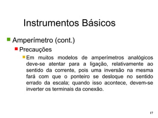 Instrumentos Básicos
17
 Amperímetro (cont.)
 Precauções
 Em muitos modelos de amperímetros analógicos
deve-se atentar para a ligação, relativamente ao
sentido da corrente, pois uma inversão na mesma
fará com que o ponteiro se desloque no sentido
errado da escala; quando isso acontece, devem-se
inverter os terminais da conexão.
 