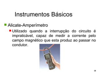 Instrumentos Básicos
18
 Alicate-Amperímetro
 Utilizado quando a interrupção do circuito é
impraticável, capaz de medir a corrente pelo
campo magnético que esta produz ao passar no
condutor.
 