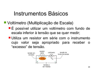 Instrumentos Básicos
21
 Voltímetro (Multiplicação de Escala)
 É possível utilizar um voltímetro com fundo de
escala inferior à tensão que se quer medir;
 Utiliza um resistor em série com o instrumento
cujo valor seja apropriado para receber o
“excesso” de tensão.
 