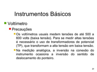 Instrumentos Básicos
23
 Voltímetro
 Precauções
 Os voltímetros usuais medem tensões de até 500 a
600 volts (baixa tensão). Para se medir altas tensões
é necessário o uso de transformadores de potencial
(TP), que transformam a alta tensão em baixa tensão.
 Na medição analógica, a inversão na conexão do
instrumento ocasiona a inversão do sentido de
deslocamento do ponteiro.
 