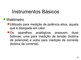 Instrumentos Básicos
24
 Wattímetro
 Utilizado para medição de potência ativa, aquela
que é dissipada em calor.
 Os aparelhos analógicos possuem duas
bobinas, uma para medição de tensão (bobina
de potencial) e outra para medição de corrente
(bobina de corrente).
 