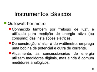 Instrumentos Básicos
26
 Quilowatt-horímetro
 Conhecido também por “relógio de luz”, é
utilizado para medição de energia ativa (ou
consumo) das instalações elétricas.
 De construção similar à do wattímetro, emprega
uma bobina de potencial e outra de corrente.
 Atualmente, as concessionárias de energia
utilizam medidores digitais, mas ainda é comum
medidores analógicos.
 