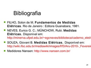 Bibliografia
37
 FILHO, Solon de M. Fundamentos de Medidas
Elétricas. Rio de Janeiro : Editora Guanabara, 1981.
 NEVES, Eurico G. C.; MÜNCHOW, Rubi. Medidas
Elétricas. Disponível em:
http://minerva.ufpel.edu.br/~egcneves/biblioteca/caderno_elet/c
 SOUZA, Giovani B. Medidas Elétricas. Disponível em:
http://wiki.ifsc.edu.br/mediawiki/images/f/f3/Aru-2010-_Fevereir
 Medidores Nansen: http://www.nansen.com.br/
 