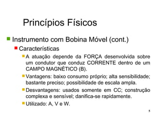 Princípios Físicos
5
 Instrumento com Bobina Móvel (cont.)
 Características
 A atuação depende da FORÇA desenvolvida sobre
um condutor que conduz CORRENTE dentro de um
CAMPO MAGNÉTICO (B).
 Vantagens: baixo consumo próprio; alta sensibilidade;
bastante preciso; possibilidade de escala ampla.
 Desvantagens: usados somente em CC; construção
complexa e sensível; danifica-se rapidamente.
 Utilizado: A, V e W.
 