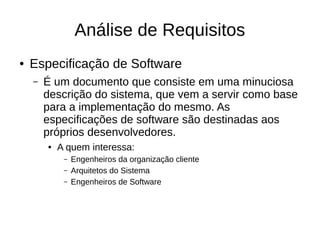 Análise de Requisitos
● Especificação de Software
– É um documento que consiste em uma minuciosa
descrição do sistema, que vem a servir como base
para a implementação do mesmo. As
especificações de software são destinadas aos
próprios desenvolvedores.
● A quem interessa:
– Engenheiros da organização cliente
– Arquitetos do Sistema
– Engenheiros de Software
 