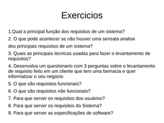 Exercicios
1.Qual a principal função dos requisitos de um sistema?
2. O que pode acontecer se não houver uma sensata analise
dos principais requisitos de um sistema?
3. Quais as principais tecnicas usadas para fazer o levantamento de
requisitos?
4. Desenvolva um questionario com 3 perguntas sobre o levantamento
de requisito feito em um cliente que tem uma farmacia e quer
informatizar o seu negocio
5. O que são requisitos funcionais?
6. O que são requisitos não funcionais?
7. Para que server os requisitos dos usuários?
8. Para que server os requisitos do Sistema?
9. Para que server as especificações de software?
 