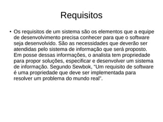 Requisitos
● Os requisitos de um sistema são os elementos que a equipe
de desenvolvimento precisa conhecer para que o software
seja desenvolvido. São as necessidades que deverão ser
atendidas pelo sistema de informação que será proposto.
Em posse dessas informações, o analista tem propriedade
para propor soluções, especificar e desenvolver um sistema
de informação. Segundo Sewbok, “Um requisito de software
é uma propriedade que deve ser implementada para
resolver um problema do mundo real”.
 