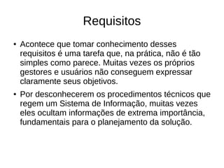 Requisitos
● Acontece que tomar conhecimento desses
requisitos é uma tarefa que, na prática, não é tão
simples como parece. Muitas vezes os próprios
gestores e usuários não conseguem expressar
claramente seus objetivos.
● Por desconhecerem os procedimentos técnicos que
regem um Sistema de Informação, muitas vezes
eles ocultam informações de extrema importância,
fundamentais para o planejamento da solução.
 