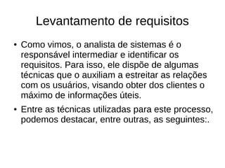 Levantamento de requisitos
● Como vimos, o analista de sistemas é o
responsável intermediar e identificar os
requisitos. Para isso, ele dispõe de algumas
técnicas que o auxiliam a estreitar as relações
com os usuários, visando obter dos clientes o
máximo de informações úteis.
● Entre as técnicas utilizadas para este processo,
podemos destacar, entre outras, as seguintes:.
 