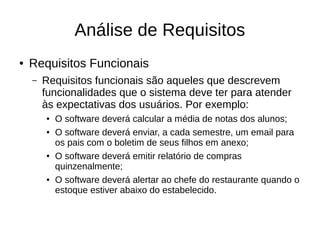 Análise de Requisitos
● Requisitos Funcionais
– Requisitos funcionais são aqueles que descrevem
funcionalidades que o sistema deve ter para atender
às expectativas dos usuários. Por exemplo:
● O software deverá calcular a média de notas dos alunos;
● O software deverá enviar, a cada semestre, um email para
os pais com o boletim de seus filhos em anexo;
● O software deverá emitir relatório de compras
quinzenalmente;
● O software deverá alertar ao chefe do restaurante quando o
estoque estiver abaixo do estabelecido.
 