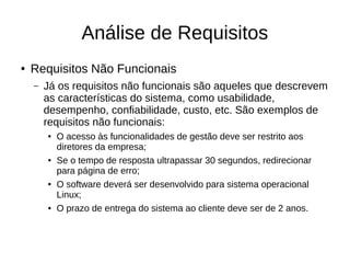 Análise de Requisitos
● Requisitos Não Funcionais
– Já os requisitos não funcionais são aqueles que descrevem
as características do sistema, como usabilidade,
desempenho, confiabilidade, custo, etc. São exemplos de
requisitos não funcionais:
● O acesso às funcionalidades de gestão deve ser restrito aos
diretores da empresa;
● Se o tempo de resposta ultrapassar 30 segundos, redirecionar
para página de erro;
● O software deverá ser desenvolvido para sistema operacional
Linux;
● O prazo de entrega do sistema ao cliente deve ser de 2 anos.
 