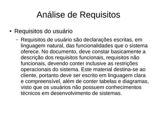 Análise de Requisitos
● Requisitos do usuário
– Requisitos de usuário são declarações escritas, em
linguagem natural, das funcionalidades que o sistema
oferece. No documento, deve constar basicamente a
descrição dos requisitos funcionais, requisitos não
funcionais, devendo conter inclusive as restrições
operacionais do sistema. Este material destina-se ao
cliente, portanto deve ser escrito em linguagem clara
e compreensível, além de conter tabelas e diagramas,
visto que os usuários não possuem conhecimentos
técnicos em desenvolvimento de sistemas.
 