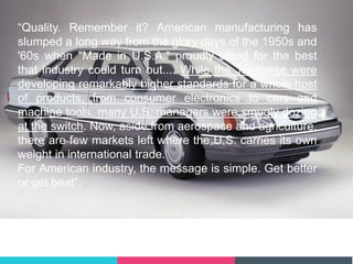 “Quality. Remember it? American manufacturing has
slumped a long way from the glory days of the 1950s and
'60s when "Made in U.S.A." proudly stood for the best
that industry could turn out.... While the Japanese were
developing remarkably higher standards for a whole host
of products, from consumer electronics to cars and
machine tools, many U.S. managers were smugly dozing
at the switch. Now, aside from aerospace and agriculture,
there are few markets left where the U.S. carries its own
weight in international trade.
For American industry, the message is simple. Get better
or get beat”.
Business Week (1987)
 