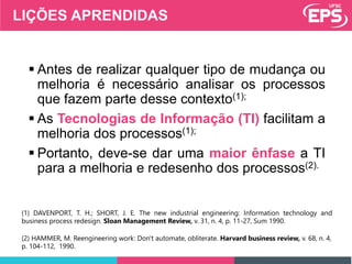 LIÇÕES APRENDIDAS
 Antes de realizar qualquer tipo de mudança ou
melhoria é necessário analisar os processos
que fazem parte desse contexto(1);
 As Tecnologias de Informação (TI) facilitam a
melhoria dos processos(1);
 Portanto, deve-se dar uma maior ênfase a TI
para a melhoria e redesenho dos processos(2).
(2) HAMMER, M. Reengineering work: Don't automate, obliterate. Harvard business review, v. 68, n. 4,
p. 104-112, 1990.
(1) DAVENPORT, T. H.; SHORT, J. E. The new industrial engineering: Information technology and
business process redesign. Sloan Management Review, v. 31, n. 4, p. 11-27, Sum 1990.
 