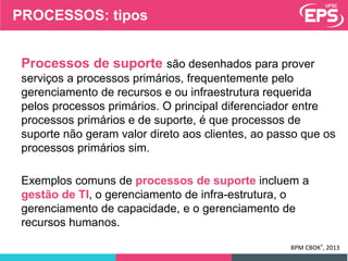 Processos de suporte são desenhados para prover
serviços a processos primários, frequentemente pelo
gerenciamento de recursos e ou infraestrutura requerida
pelos processos primários. O principal diferenciador entre
processos primários e de suporte, é que processos de
suporte não geram valor direto aos clientes, ao passo que os
processos primários sim.
Exemplos comuns de processos de suporte incluem a
gestão de TI, o gerenciamento de infra-estrutura, o
gerenciamento de capacidade, e o gerenciamento de
recursos humanos.
BPM CBOK®, 2013
PROCESSOS: tipos
 
