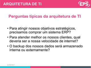 02/03/2017
Perguntas típicas da arquitetura de TI
• Para atingir nossos objetivos estratégicos,
precisamos comprar um sistema ERP?
• Para atender melhor os nossos clientes, qual
deveria ser a nossa velocidade de internet?
• O backup dos nossos dados será armazenado
interna ou externamente?
ARQUITETURA DE TI
 