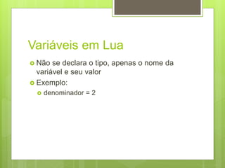 Variáveis em Lua
 Não se declara o tipo, apenas o nome da
variável e seu valor
 Exemplo:
 denominador = 2
 