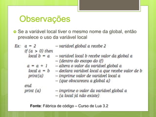 Observações
 Se a variável local tiver o mesmo nome da global, então
prevalece o uso da variável local
Fonte: Fábrica de código – Curso de Lua 3.2
 