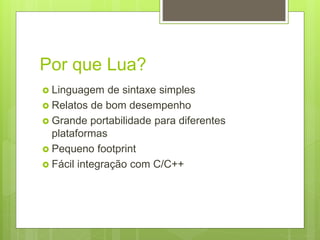 Por que Lua?
 Linguagem de sintaxe simples
 Relatos de bom desempenho
 Grande portabilidade para diferentes
plataformas
 Pequeno footprint
 Fácil integração com C/C++
 