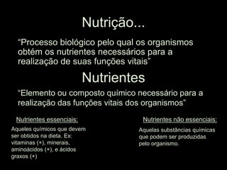 Nutrição...
“Processo biológico pelo qual os organismos
obtém os nutrientes necessários para a
realização de suas funções vitais”
Nutrientes
“Elemento ou composto químico necessário para a
realização das funções vitais dos organismos”
Nutrientes essenciais:
Aqueles químicos que devem
ser obtidos na dieta. Ex:
vitaminas (+), minerais,
aminoácidos (+), e ácidos
graxos (+)
Nutrientes não essenciais:
Aquelas substâncias químicas
que podem ser produzidas
pelo organismo.
 