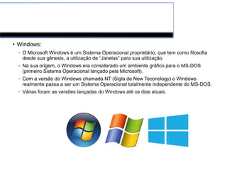 Software de Sistema
● Windows:
– O Microsoft Windows é um Sistema Operacional proprietário, que tem como filosofia
desde sua gênesis, a utilização de “Janelas” para sua utilização.
– Na sua origem, o Windows era considerado um ambiente gráfico para o MS-DOS
(primeiro Sistema Operacional lançado pela Microsoft).
– Com a versão do Windows chamada NT (Sigla de New Teconology) o Windows
realmente passa a ser um Sistema Operacional totalmente independente do MS-DOS.
– Várias foram as versões lançadas do Windows até os dias atuais.
 