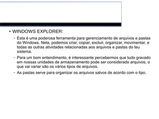 Windows
●
WINDOWS EXPLORER:
– Esta é uma poderosa ferramenta para gerenciamento de arquivos e pastas
do Windows. Nela, podemos criar, copiar, excluir, organizar, movimentar, e
todas as outras atividades relacionadas aos arquivos e pastas do teu
sistema.
– Para um bom entendimento, é interessante percebermos que tudo gravado
em nossas unidades de armazenamento pode ser considerado arquivos, o
que vai variar são os vários tipos de arquivos.
– As pastas serve para organizar os arquivos salvos de acordo com o tipo.
 