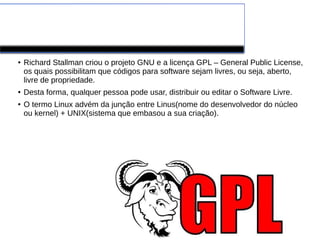 LINUX
● Richard Stallman criou o projeto GNU e a licença GPL – General Public License,
os quais possibilitam que códigos para software sejam livres, ou seja, aberto,
livre de propriedade.
● Desta forma, qualquer pessoa pode usar, distribuir ou editar o Software Livre.
● O termo Linux advém da junção entre Linus(nome do desenvolvedor do núcleo
ou kernel) + UNIX(sistema que embasou a sua criação).
 