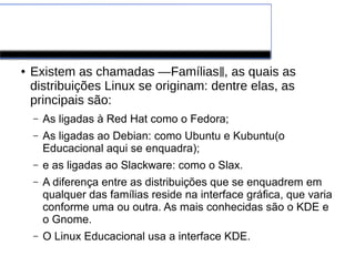 LINUX
● Existem as chamadas ―Famílias , as quais as‖
distribuições Linux se originam: dentre elas, as
principais são:
– As ligadas à Red Hat como o Fedora;
– As ligadas ao Debian: como Ubuntu e Kubuntu(o
Educacional aqui se enquadra);
– e as ligadas ao Slackware: como o Slax.
– A diferença entre as distribuições que se enquadrem em
qualquer das famílias reside na interface gráfica, que varia
conforme uma ou outra. As mais conhecidas são o KDE e
o Gnome.
– O Linux Educacional usa a interface KDE.
 