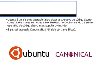 Ubuntu
● Ubuntu é um sistema operacional ou sistema operativo de código aberto
construído em volta do núcleo Linux baseado no Debian, sendo o sistema
operativo de código aberto mais popular do mundo.
● É patrocinado pela Canonical Ltd (dirigida por Jane Silber).
 