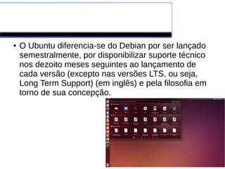 Ubuntu
● O Ubuntu diferencia-se do Debian por ser lançado
semestralmente, por disponibilizar suporte técnico
nos dezoito meses seguintes ao lançamento de
cada versão (excepto nas versões LTS, ou seja,
Long Term Support) (em inglês) e pela filosofia em
torno de sua concepção.
 