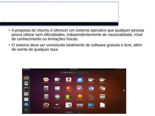 Ubuntu
● A proposta do Ubuntu é oferecer um sistema operativo que qualquer pessoa
possa utilizar sem dificuldades, independentemente de nacionalidade, nível
de conhecimento ou limitações físicas.
● O sistema deve ser constituído totalmente de software gratuito e livre, além
de isenta de qualquer taxa.
 