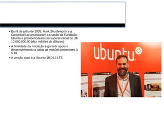 Ubuntu
●
Em 8 de julho de 2005, Mark Shuttleworth e a
Canonical Ltd anunciaram a criação da Fundação
Ubuntu e providenciaram um suporte inicial de U$
10.000.000,00 (dez milhões de dólares).
●
A finalidade da fundação é garantir apoio e
desenvolvimento a todas as versões posteriores à
5.10
●
A versão atual é a Ubuntu 16.04.3 LTS
 