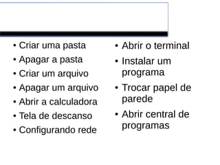 Ubuntu
● Criar uma pasta
● Apagar a pasta
● Criar um arquivo
● Apagar um arquivo
● Abrir a calculadora
● Tela de descanso
● Configurando rede
● Abrir o terminal
● Instalar um
programa
● Trocar papel de
parede
● Abrir central de
programas
 