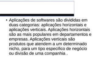 Software de Aplicação
● Aplicações de softwares são divididas em
duas categorias: aplicações horizontais e
aplicações verticais. Aplicações horizontais
são as mais populares em departamentos e
empresas. Aplicações verticais são
produtos que atendem a um determinado
nicho, para um tipo especifico de negócio
ou divisão de uma companhia .
 